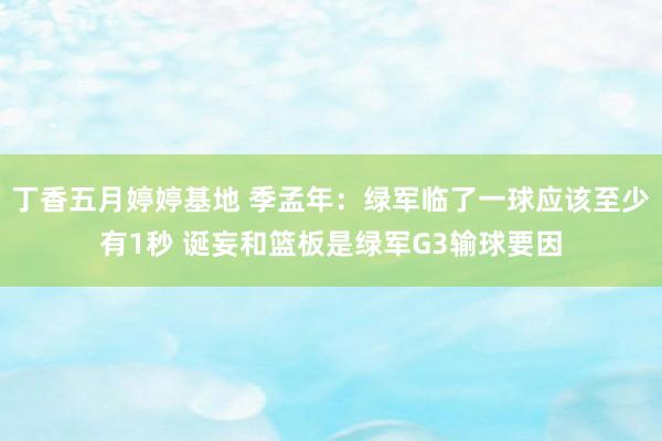 丁香五月婷婷基地 季孟年：绿军临了一球应该至少有1秒 诞妄和篮板是绿军G3输球要因