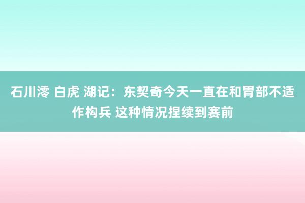 石川澪 白虎 湖记：东契奇今天一直在和胃部不适作构兵 这种情况捏续到赛前