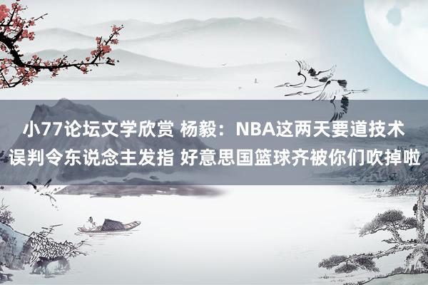 小77论坛文学欣赏 杨毅：NBA这两天要道技术误判令东说念主发指 好意思国篮球齐被你们吹掉啦