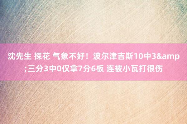 沈先生 探花 气象不好！波尔津吉斯10中3&三分3中0仅拿7分6板 连被小瓦打很伤