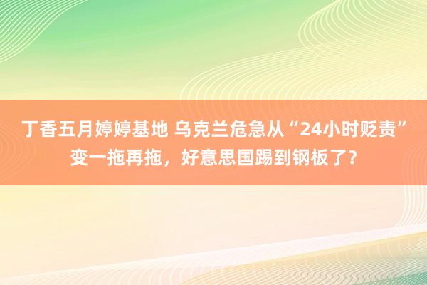丁香五月婷婷基地 乌克兰危急从“24小时贬责”变一拖再拖，好意思国踢到钢板了？