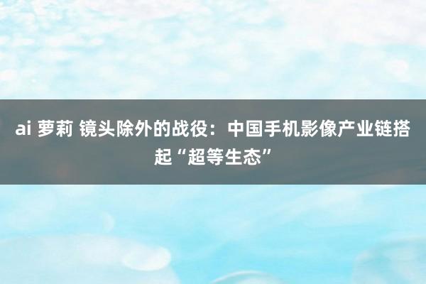 ai 萝莉 镜头除外的战役：中国手机影像产业链搭起“超等生态”