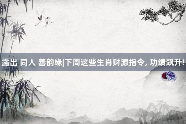 露出 同人 善韵缘|下周这些生肖财源指令， 功绩飙升!