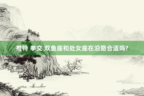推特 拳交 双鱼座和处女座在沿路合适吗?