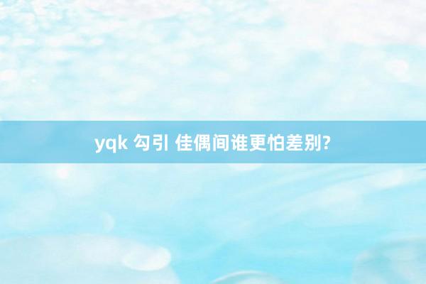 yqk 勾引 佳偶间谁更怕差别?